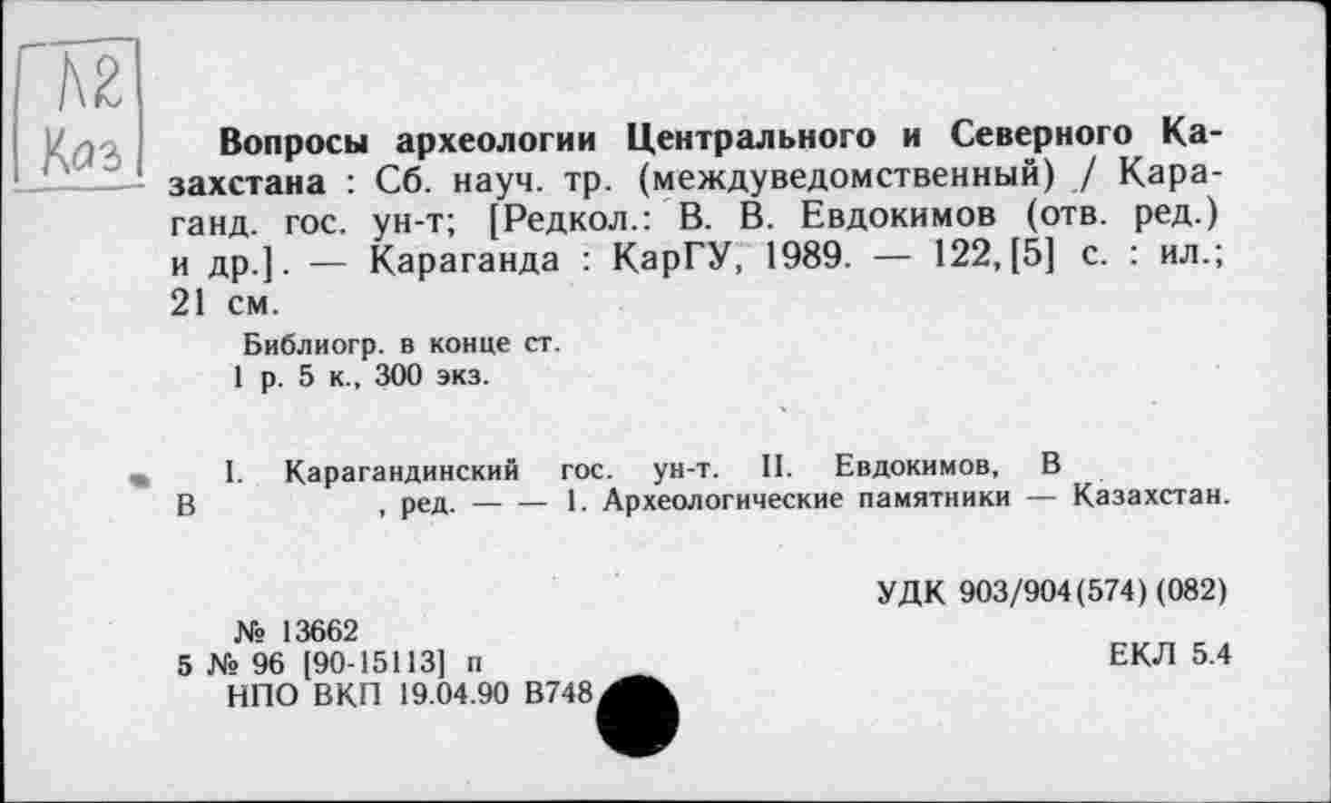 ﻿Ä2
Хаг
Вопросы археологии Центрального и Северного Казахстана : Сб. науч. тр. (междуведомственный) / Кара-ганд. гос. ун-т; [Редкол.: В. В. Евдокимов (отв. ред.) и др]. — Караганда : КарГУ, 1989. — 122, [5] с. : ил.; 21 см.
Библиогр. в конце ст.
1 р. 5 к., 300 экз.
I. Карагандинский гос. ун-т. II. Евдокимов, В
В	, ред.---1. Археологические памятники — Казахстан.
№ 13662
5 № 96 [90-15113] п НПО ВКП 19.04.90 В748
УДК 903/904(574) (082)
ЕКЛ 5.4